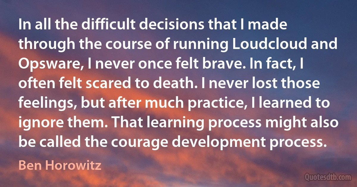 In all the difficult decisions that I made through the course of running Loudcloud and Opsware, I never once felt brave. In fact, I often felt scared to death. I never lost those feelings, but after much practice, I learned to ignore them. That learning process might also be called the courage development process. (Ben Horowitz)