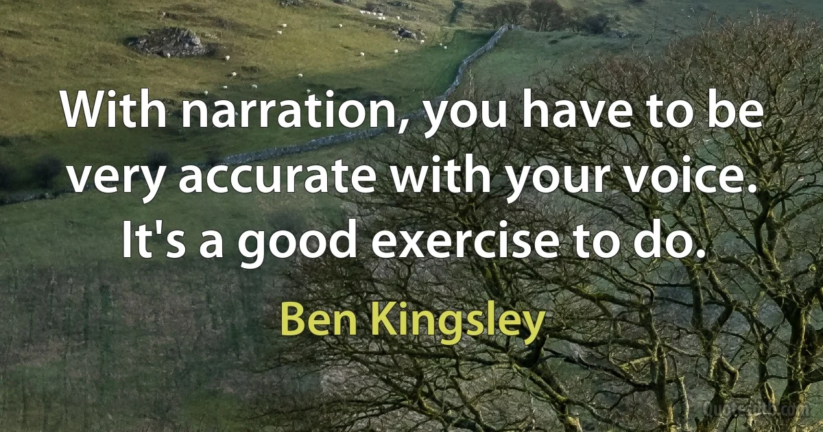 With narration, you have to be very accurate with your voice. It's a good exercise to do. (Ben Kingsley)