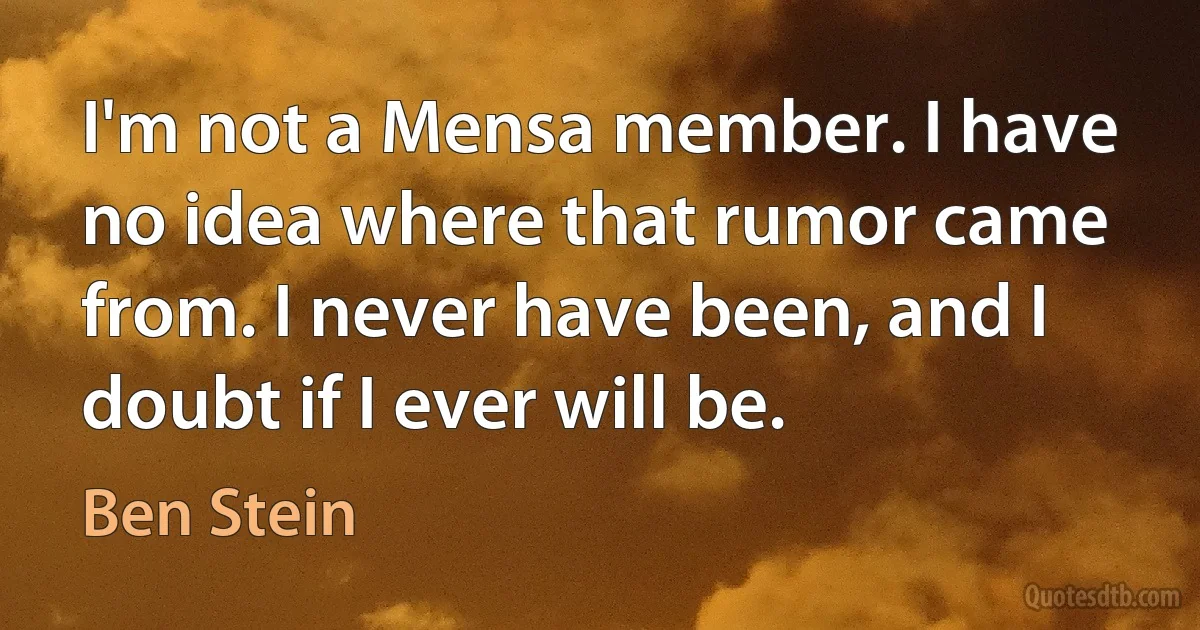 I'm not a Mensa member. I have no idea where that rumor came from. I never have been, and I doubt if I ever will be. (Ben Stein)