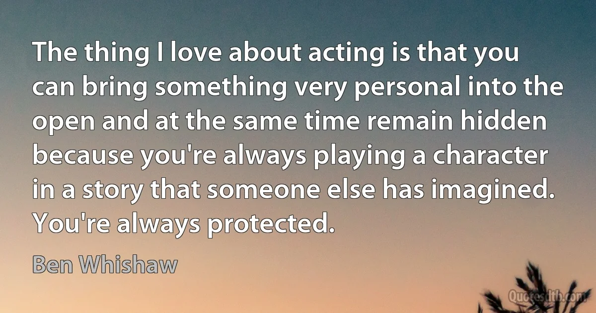 The thing I love about acting is that you can bring something very personal into the open and at the same time remain hidden because you're always playing a character in a story that someone else has imagined. You're always protected. (Ben Whishaw)