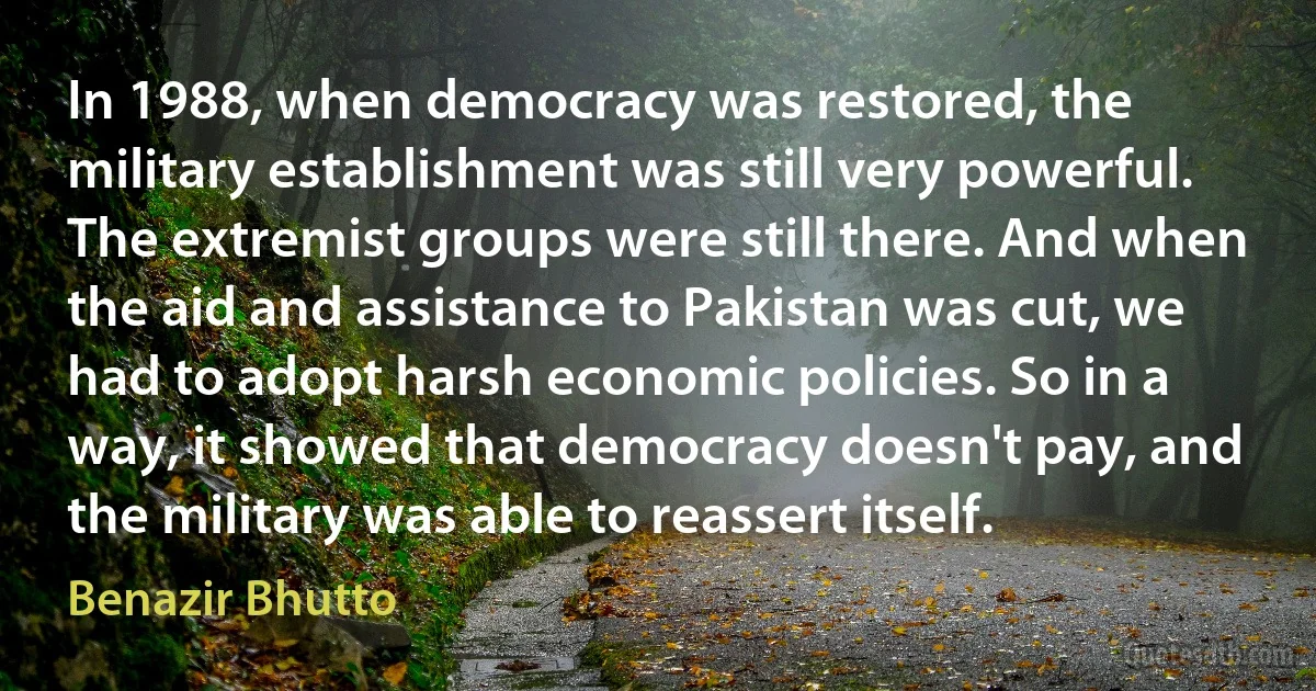 In 1988, when democracy was restored, the military establishment was still very powerful. The extremist groups were still there. And when the aid and assistance to Pakistan was cut, we had to adopt harsh economic policies. So in a way, it showed that democracy doesn't pay, and the military was able to reassert itself. (Benazir Bhutto)