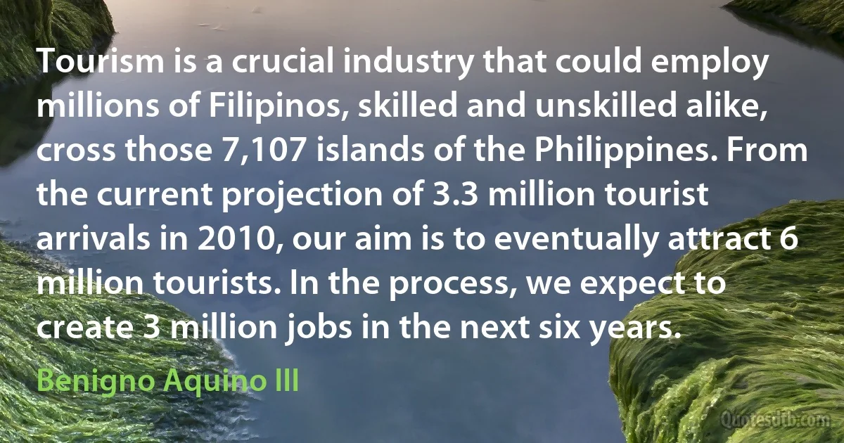 Tourism is a crucial industry that could employ millions of Filipinos, skilled and unskilled alike, cross those 7,107 islands of the Philippines. From the current projection of 3.3 million tourist arrivals in 2010, our aim is to eventually attract 6 million tourists. In the process, we expect to create 3 million jobs in the next six years. (Benigno Aquino III)