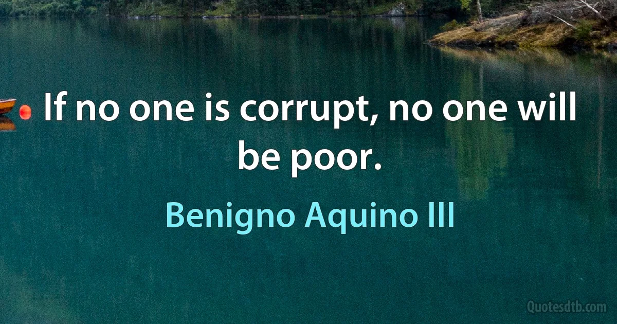 If no one is corrupt, no one will be poor. (Benigno Aquino III)