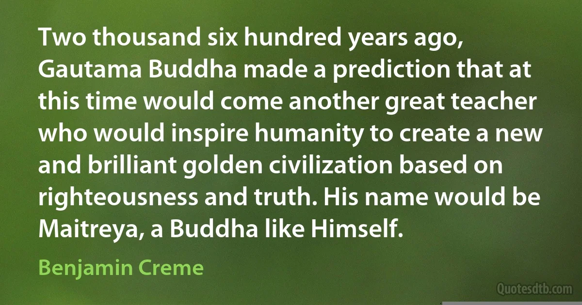 Two thousand six hundred years ago, Gautama Buddha made a prediction that at this time would come another great teacher who would inspire humanity to create a new and brilliant golden civilization based on righteousness and truth. His name would be Maitreya, a Buddha like Himself. (Benjamin Creme)