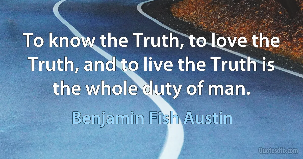 To know the Truth, to love the Truth, and to live the Truth is the whole duty of man. (Benjamin Fish Austin)