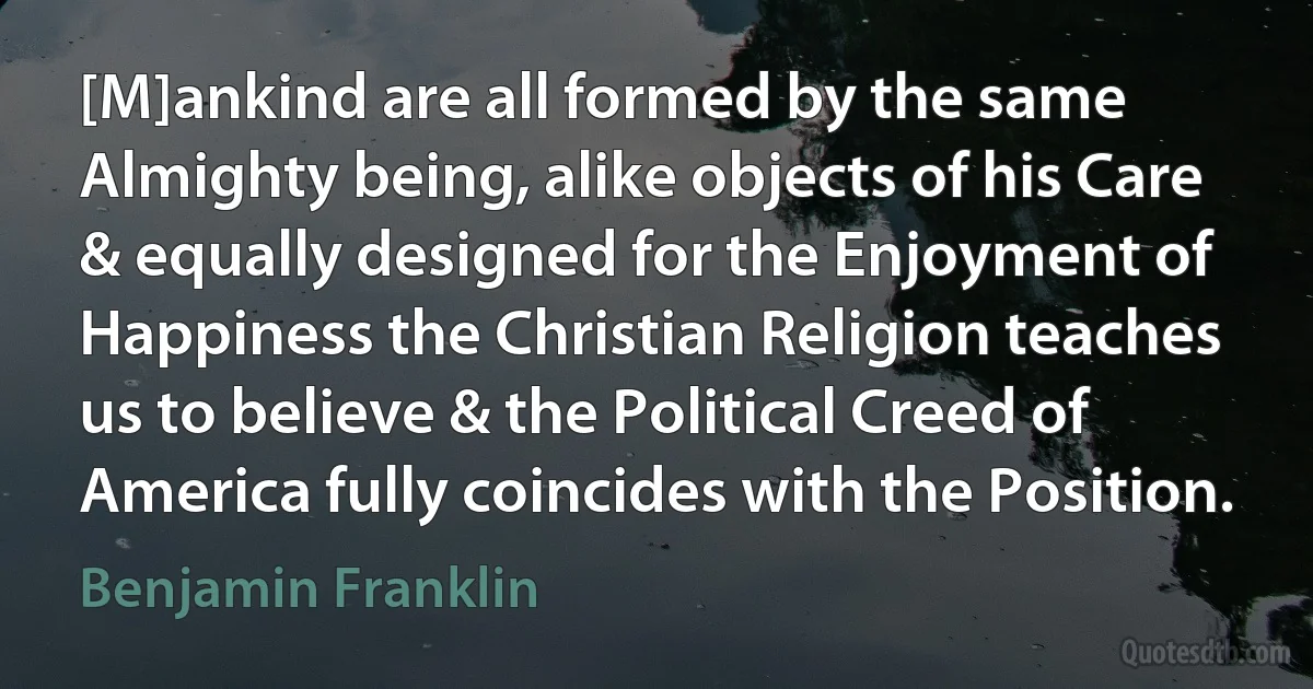 [M]ankind are all formed by the same Almighty being, alike objects of his Care & equally designed for the Enjoyment of Happiness the Christian Religion teaches us to believe & the Political Creed of America fully coincides with the Position. (Benjamin Franklin)