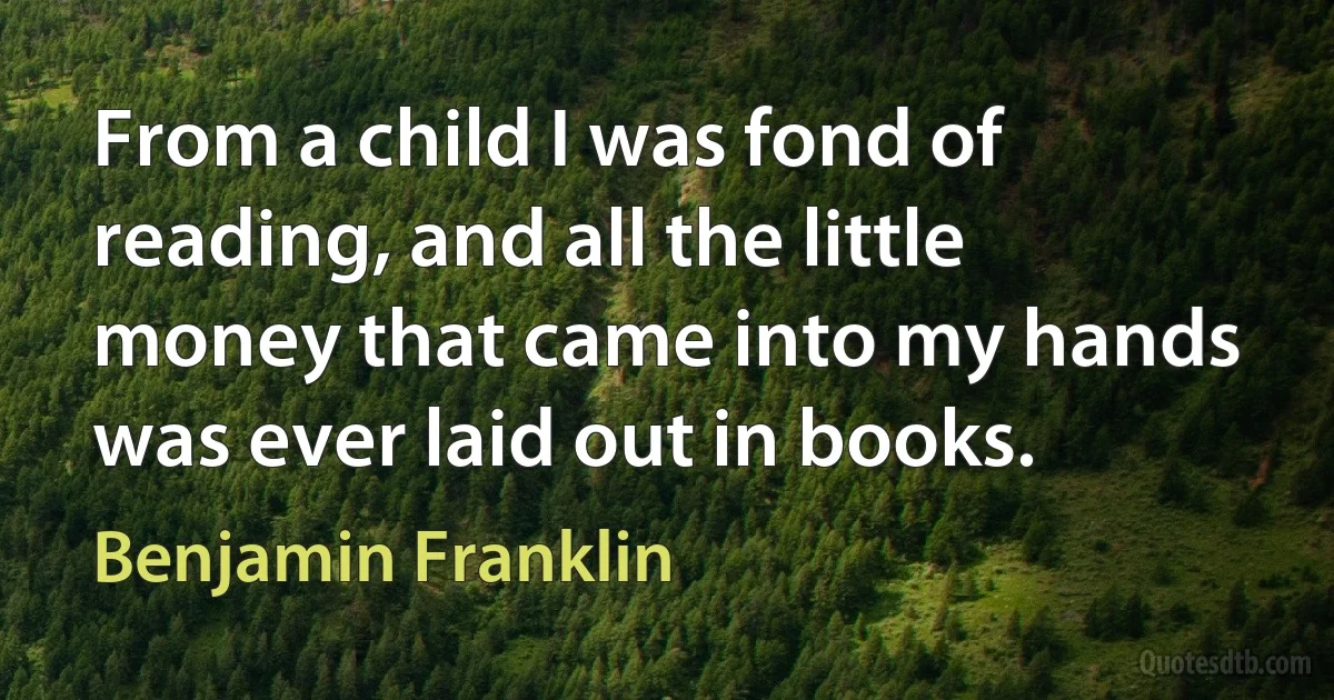 From a child I was fond of reading, and all the little money that came into my hands was ever laid out in books. (Benjamin Franklin)