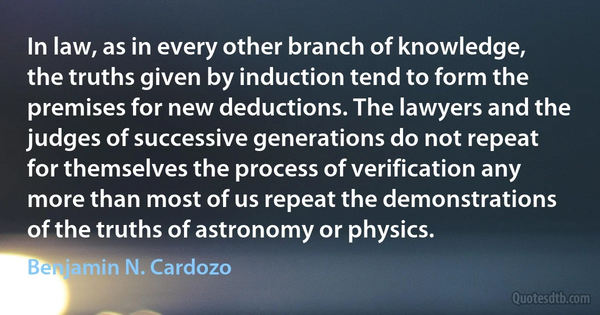 In law, as in every other branch of knowledge, the truths given by induction tend to form the premises for new deductions. The lawyers and the judges of successive generations do not repeat for themselves the process of verification any more than most of us repeat the demonstrations of the truths of astronomy or physics. (Benjamin N. Cardozo)