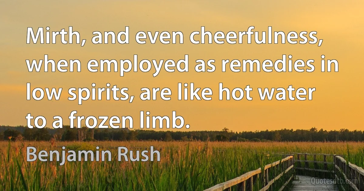 Mirth, and even cheerfulness, when employed as remedies in low spirits, are like hot water to a frozen limb. (Benjamin Rush)