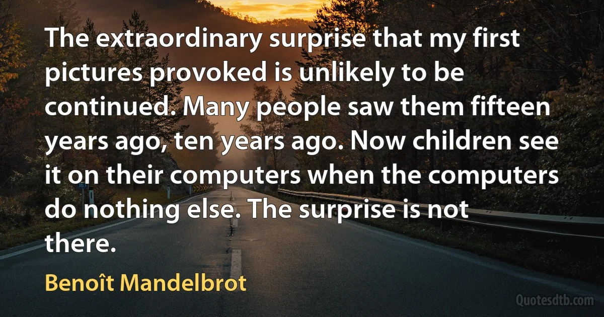 The extraordinary surprise that my first pictures provoked is unlikely to be continued. Many people saw them fifteen years ago, ten years ago. Now children see it on their computers when the computers do nothing else. The surprise is not there. (Benoît Mandelbrot)