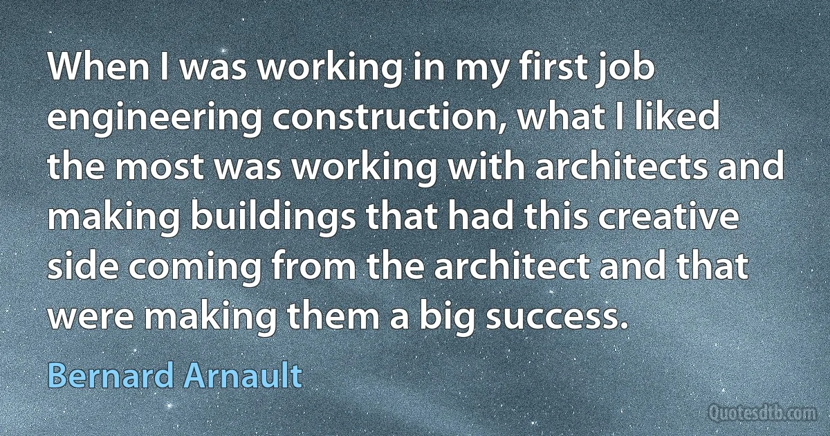 When I was working in my first job engineering construction, what I liked the most was working with architects and making buildings that had this creative side coming from the architect and that were making them a big success. (Bernard Arnault)