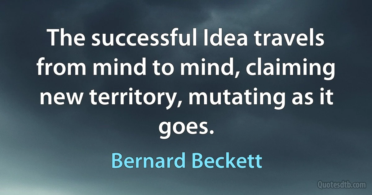 The successful Idea travels from mind to mind, claiming new territory, mutating as it goes. (Bernard Beckett)