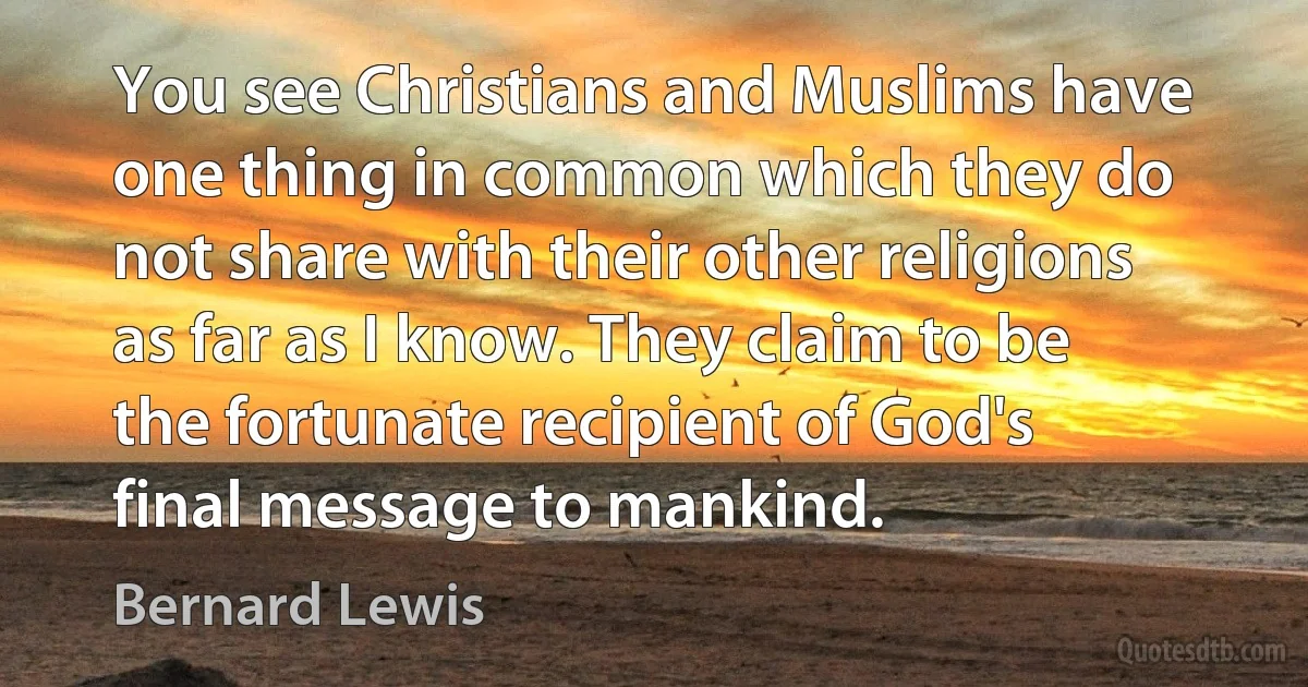 You see Christians and Muslims have one thing in common which they do not share with their other religions as far as I know. They claim to be the fortunate recipient of God's final message to mankind. (Bernard Lewis)