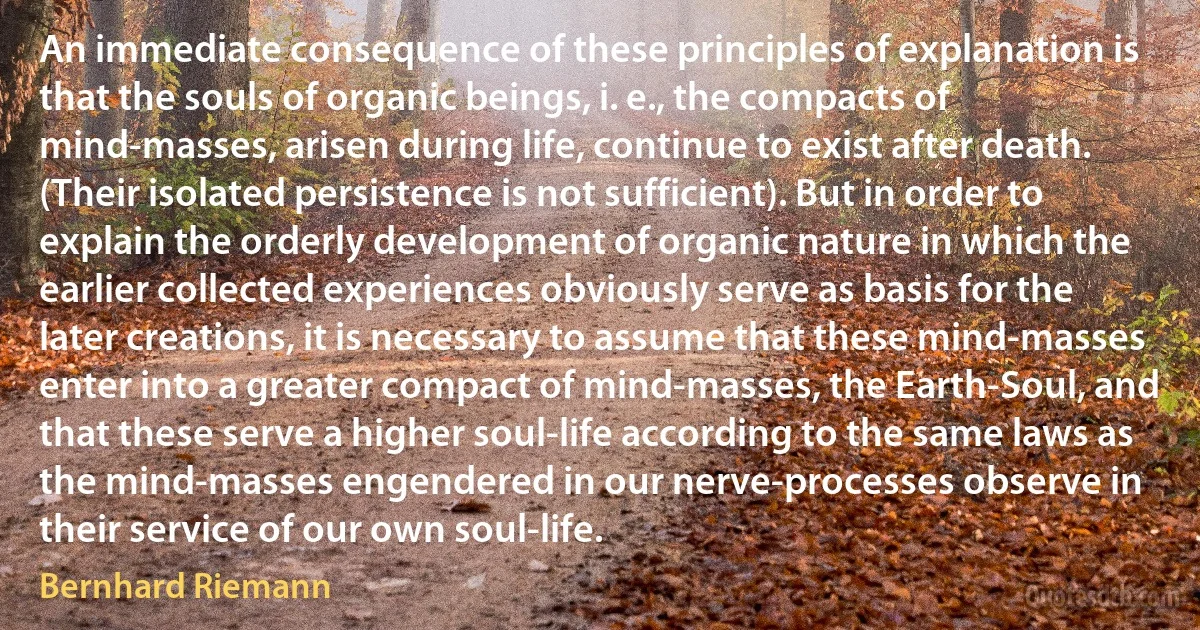 An immediate consequence of these principles of explanation is that the souls of organic beings, i. e., the compacts of mind-masses, arisen during life, continue to exist after death. (Their isolated persistence is not sufficient). But in order to explain the orderly development of organic nature in which the earlier collected experiences obviously serve as basis for the later creations, it is necessary to assume that these mind-masses enter into a greater compact of mind-masses, the Earth-Soul, and that these serve a higher soul-life according to the same laws as the mind-masses engendered in our nerve-processes observe in their service of our own soul-life. (Bernhard Riemann)