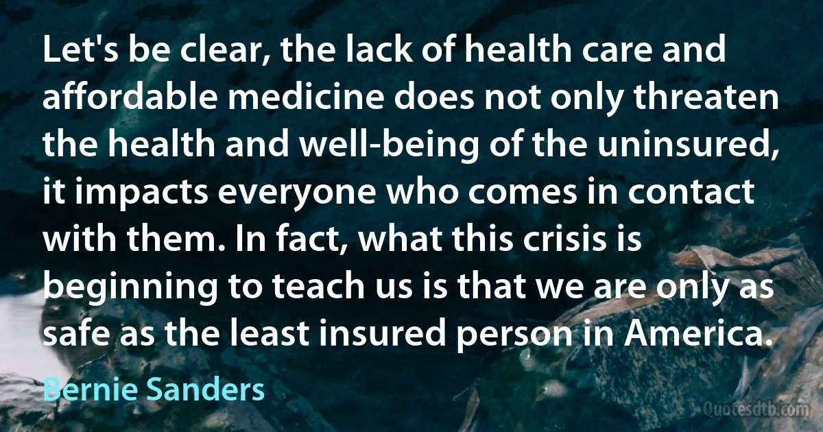 Let's be clear, the lack of health care and affordable medicine does not only threaten the health and well-being of the uninsured, it impacts everyone who comes in contact with them. In fact, what this crisis is beginning to teach us is that we are only as safe as the least insured person in America. (Bernie Sanders)