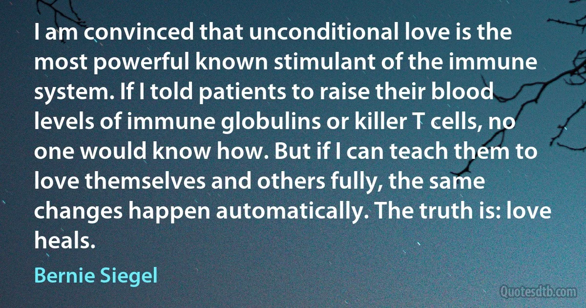 I am convinced that unconditional love is the most powerful known stimulant of the immune system. If I told patients to raise their blood levels of immune globulins or killer T cells, no one would know how. But if I can teach them to love themselves and others fully, the same changes happen automatically. The truth is: love heals. (Bernie Siegel)