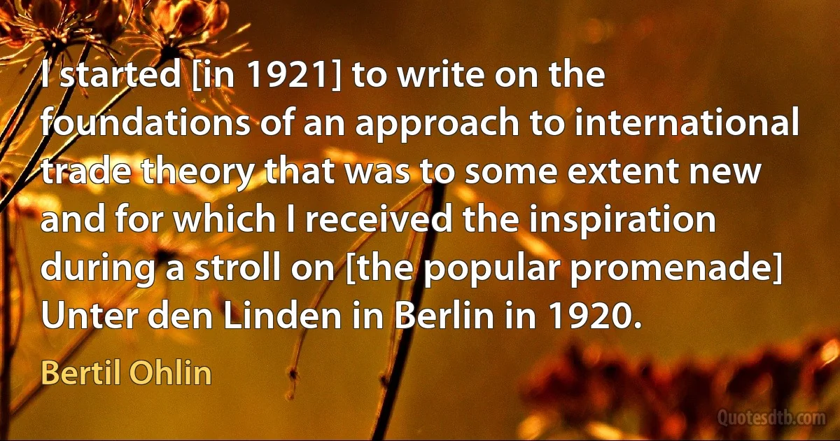 I started [in 1921] to write on the foundations of an approach to international trade theory that was to some extent new and for which I received the inspiration during a stroll on [the popular promenade] Unter den Linden in Berlin in 1920. (Bertil Ohlin)