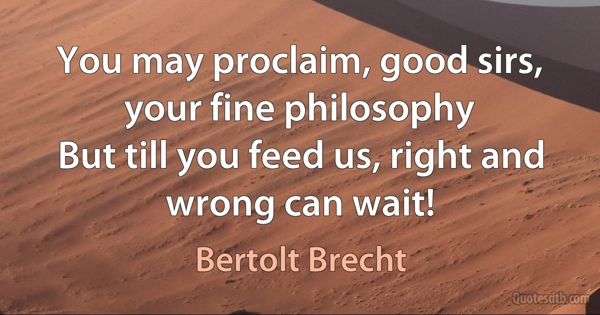 You may proclaim, good sirs, your fine philosophy
But till you feed us, right and wrong can wait! (Bertolt Brecht)