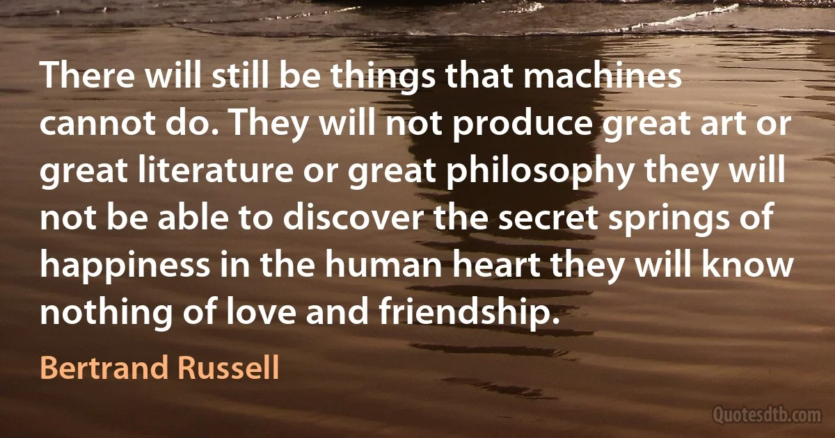 There will still be things that machines cannot do. They will not produce great art or great literature or great philosophy they will not be able to discover the secret springs of happiness in the human heart they will know nothing of love and friendship. (Bertrand Russell)