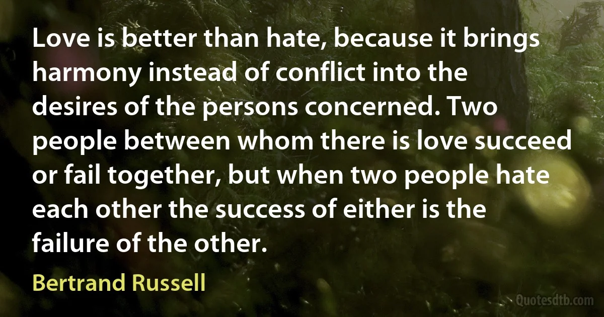 Love is better than hate, because it brings harmony instead of conflict into the desires of the persons concerned. Two people between whom there is love succeed or fail together, but when two people hate each other the success of either is the failure of the other. (Bertrand Russell)