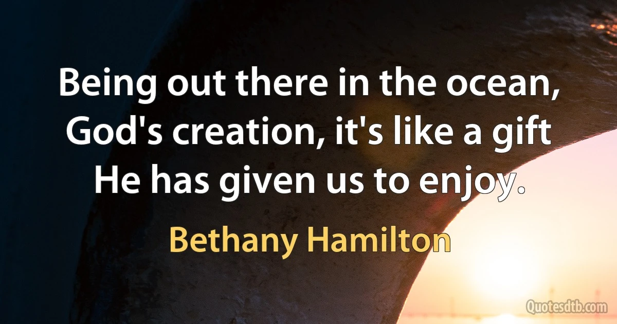 Being out there in the ocean, God's creation, it's like a gift He has given us to enjoy. (Bethany Hamilton)