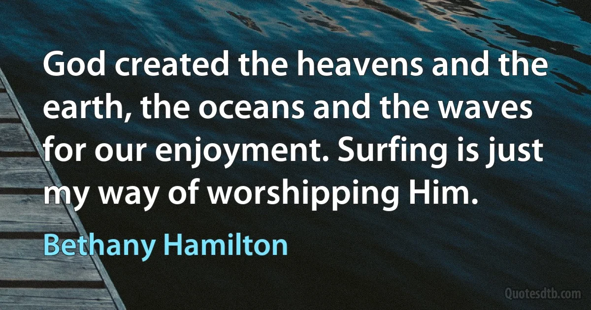 God created the heavens and the earth, the oceans and the waves for our enjoyment. Surfing is just my way of worshipping Him. (Bethany Hamilton)