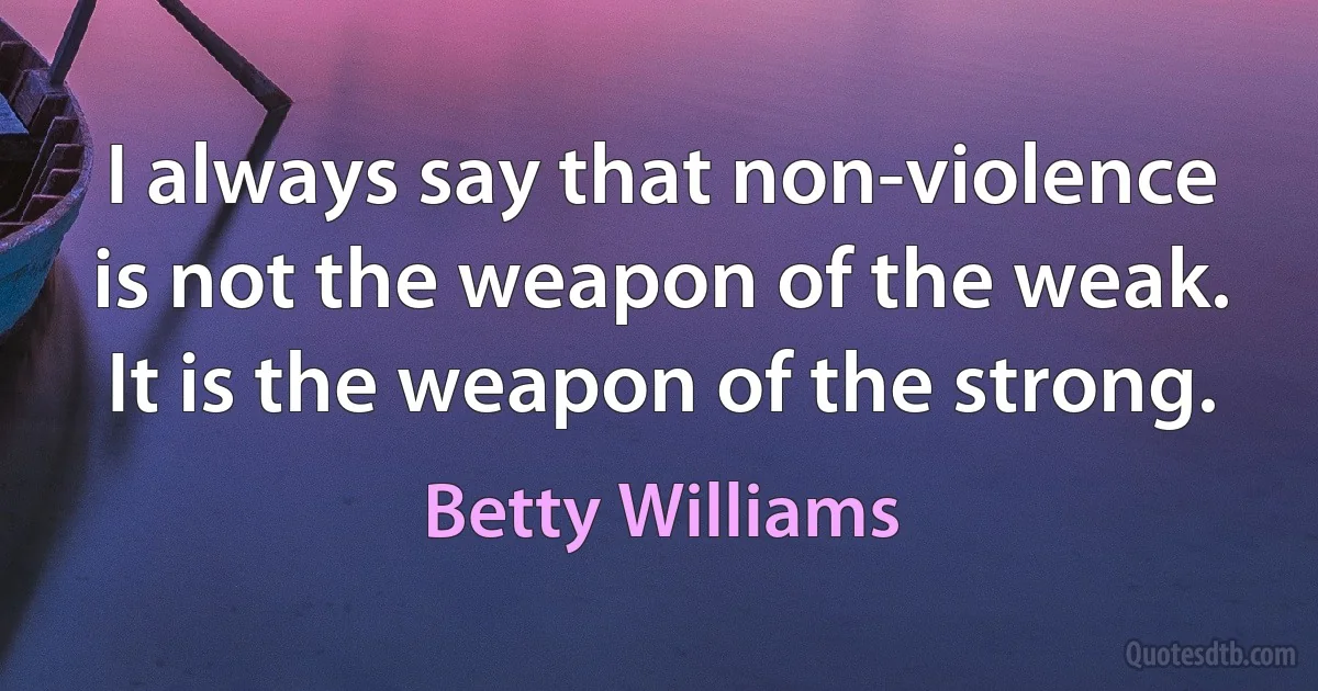 I always say that non-violence is not the weapon of the weak. It is the weapon of the strong. (Betty Williams)