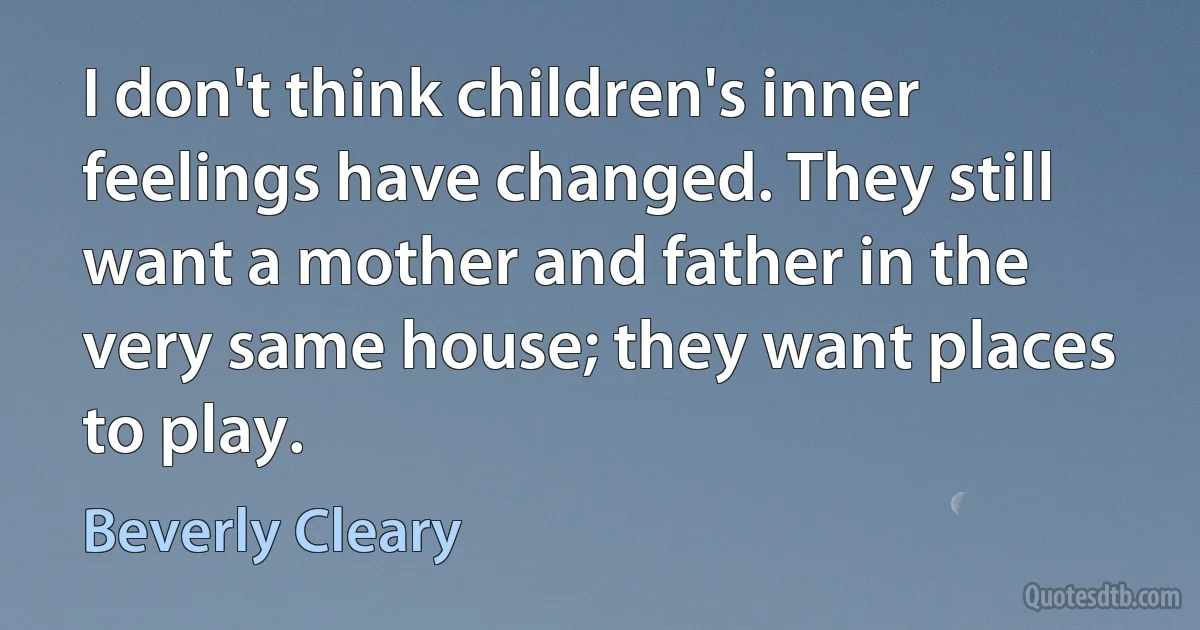 I don't think children's inner feelings have changed. They still want a mother and father in the very same house; they want places to play. (Beverly Cleary)