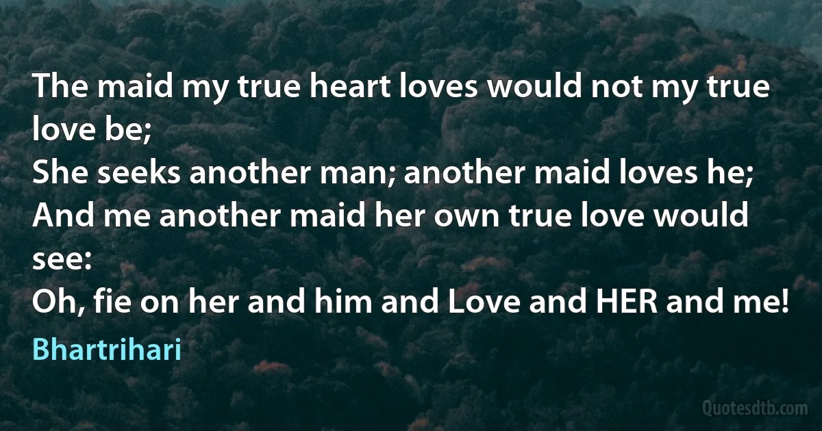 The maid my true heart loves would not my true love be;
She seeks another man; another maid loves he;
And me another maid her own true love would see:
Oh, fie on her and him and Love and HER and me! (Bhartrihari)