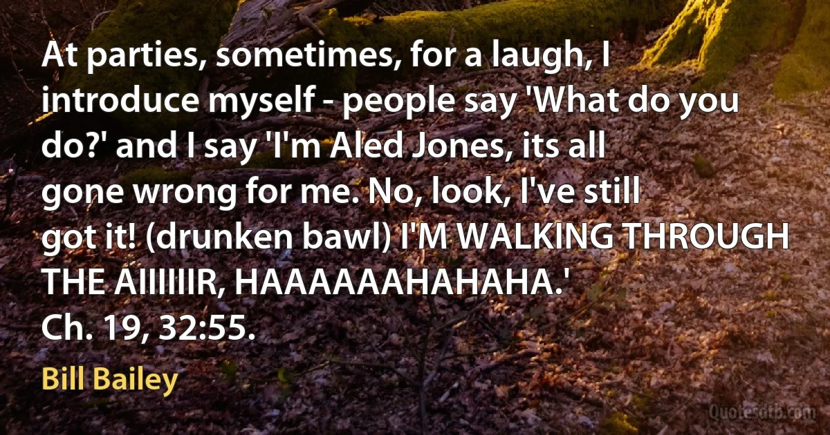 At parties, sometimes, for a laugh, I introduce myself - people say 'What do you do?' and I say 'I'm Aled Jones, its all gone wrong for me. No, look, I've still got it! (drunken bawl) I'M WALKING THROUGH THE AIIIIIIR, HAAAAAAHAHAHA.'
Ch. 19, 32:55. (Bill Bailey)