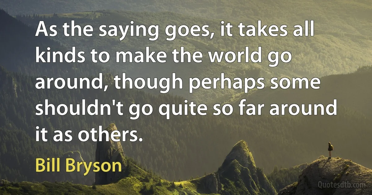 As the saying goes, it takes all kinds to make the world go around, though perhaps some shouldn't go quite so far around it as others. (Bill Bryson)