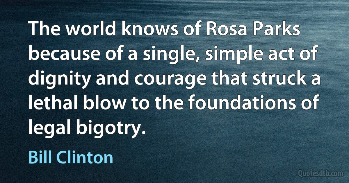 The world knows of Rosa Parks because of a single, simple act of dignity and courage that struck a lethal blow to the foundations of legal bigotry. (Bill Clinton)