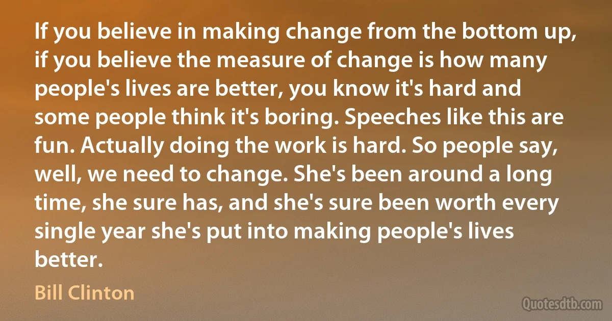 If you believe in making change from the bottom up, if you believe the measure of change is how many people's lives are better, you know it's hard and some people think it's boring. Speeches like this are fun. Actually doing the work is hard. So people say, well, we need to change. She's been around a long time, she sure has, and she's sure been worth every single year she's put into making people's lives better. (Bill Clinton)