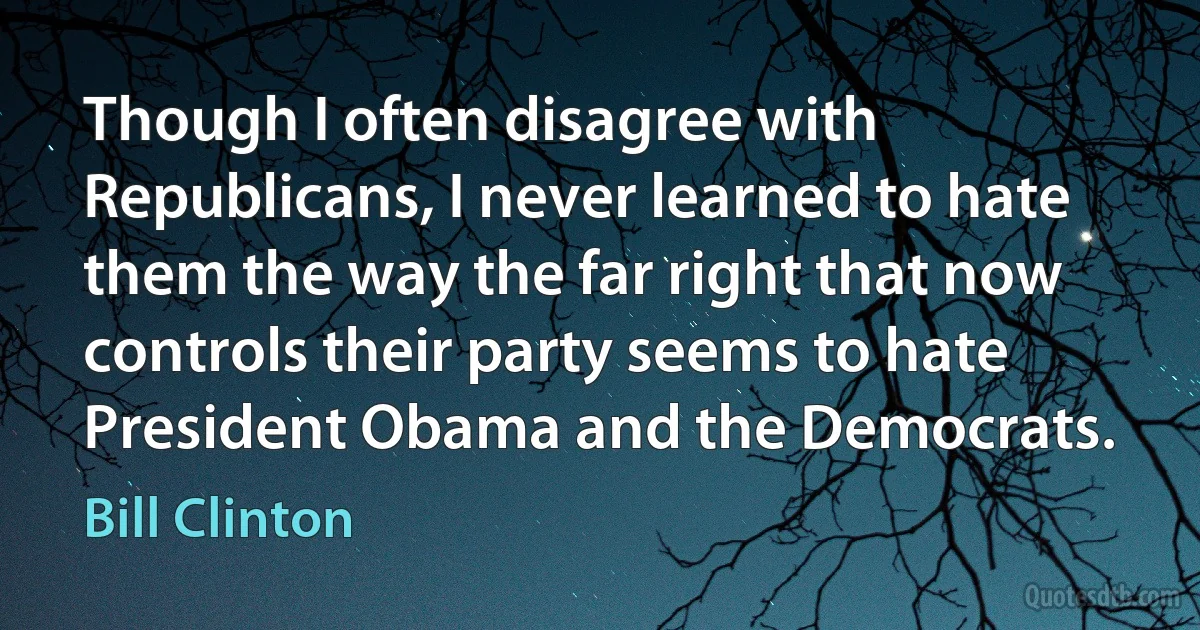 Though I often disagree with Republicans, I never learned to hate them the way the far right that now controls their party seems to hate President Obama and the Democrats. (Bill Clinton)