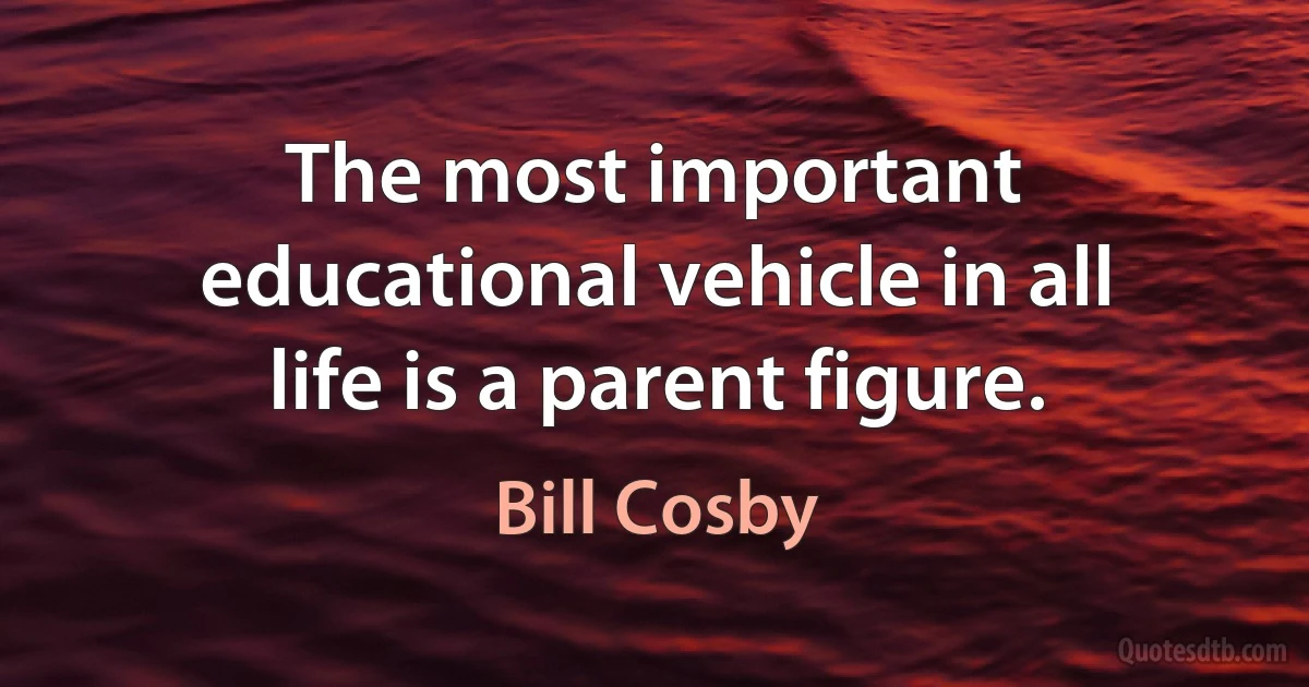 The most important educational vehicle in all life is a parent figure. (Bill Cosby)