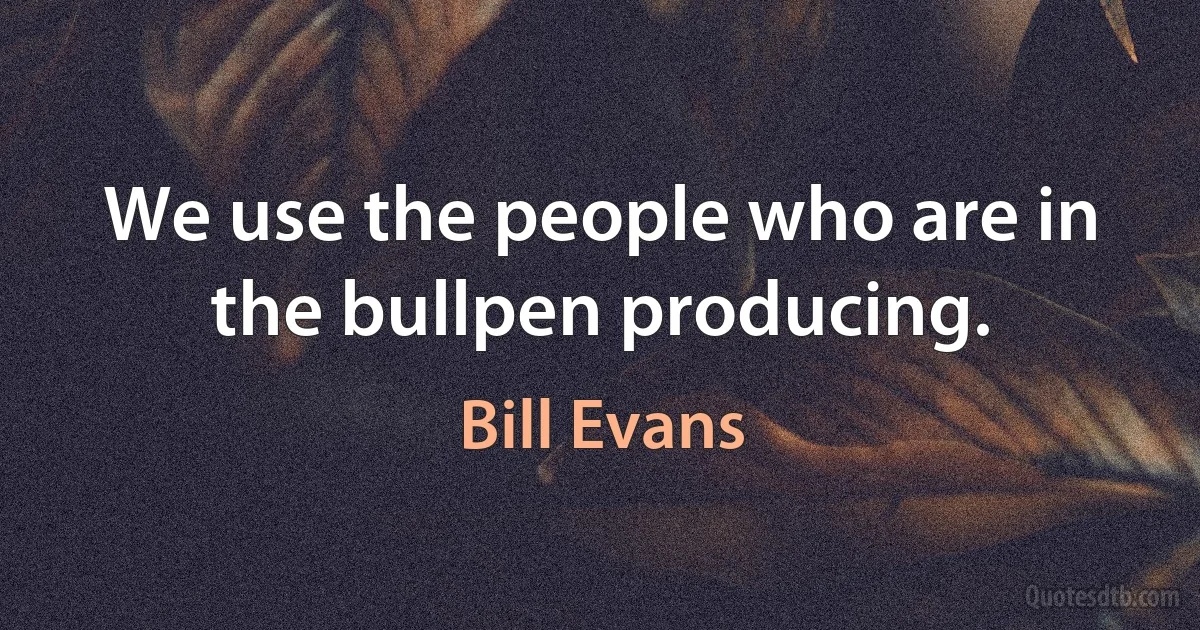 We use the people who are in the bullpen producing. (Bill Evans)