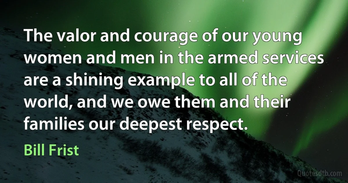 The valor and courage of our young women and men in the armed services are a shining example to all of the world, and we owe them and their families our deepest respect. (Bill Frist)