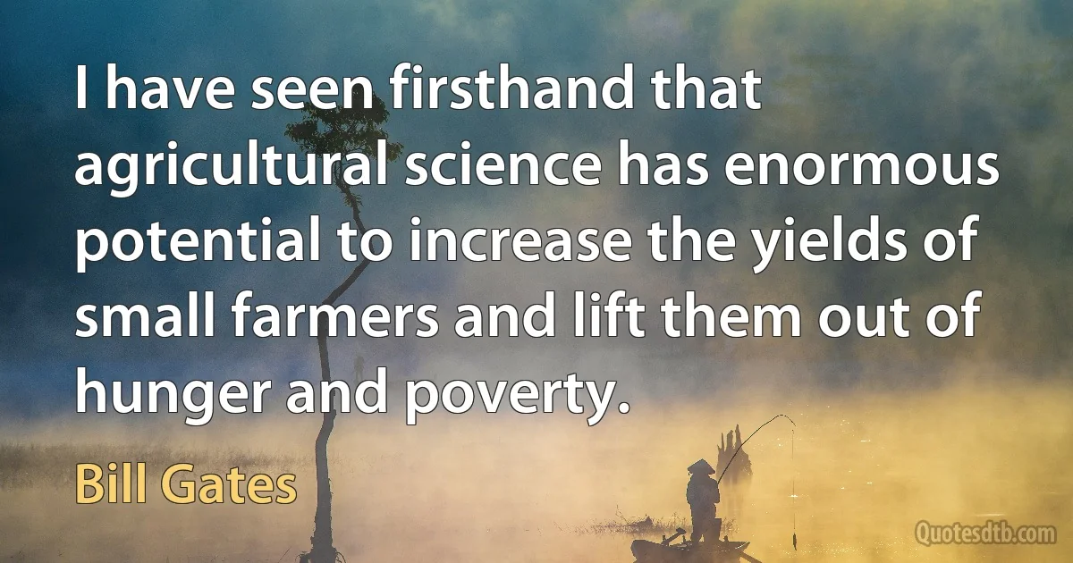 I have seen firsthand that agricultural science has enormous potential to increase the yields of small farmers and lift them out of hunger and poverty. (Bill Gates)