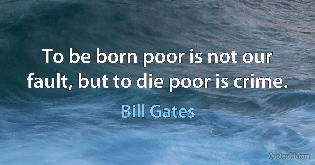 To be born poor is not our fault, but to die poor is crime. (Bill Gates)