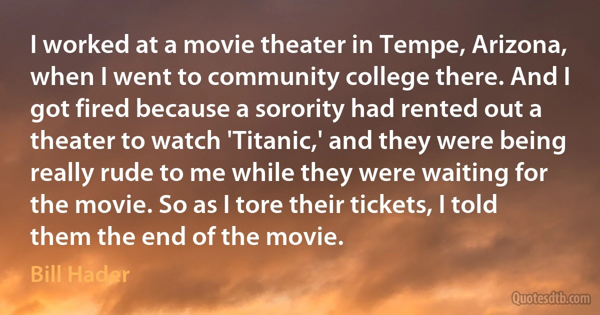 I worked at a movie theater in Tempe, Arizona, when I went to community college there. And I got fired because a sorority had rented out a theater to watch 'Titanic,' and they were being really rude to me while they were waiting for the movie. So as I tore their tickets, I told them the end of the movie. (Bill Hader)