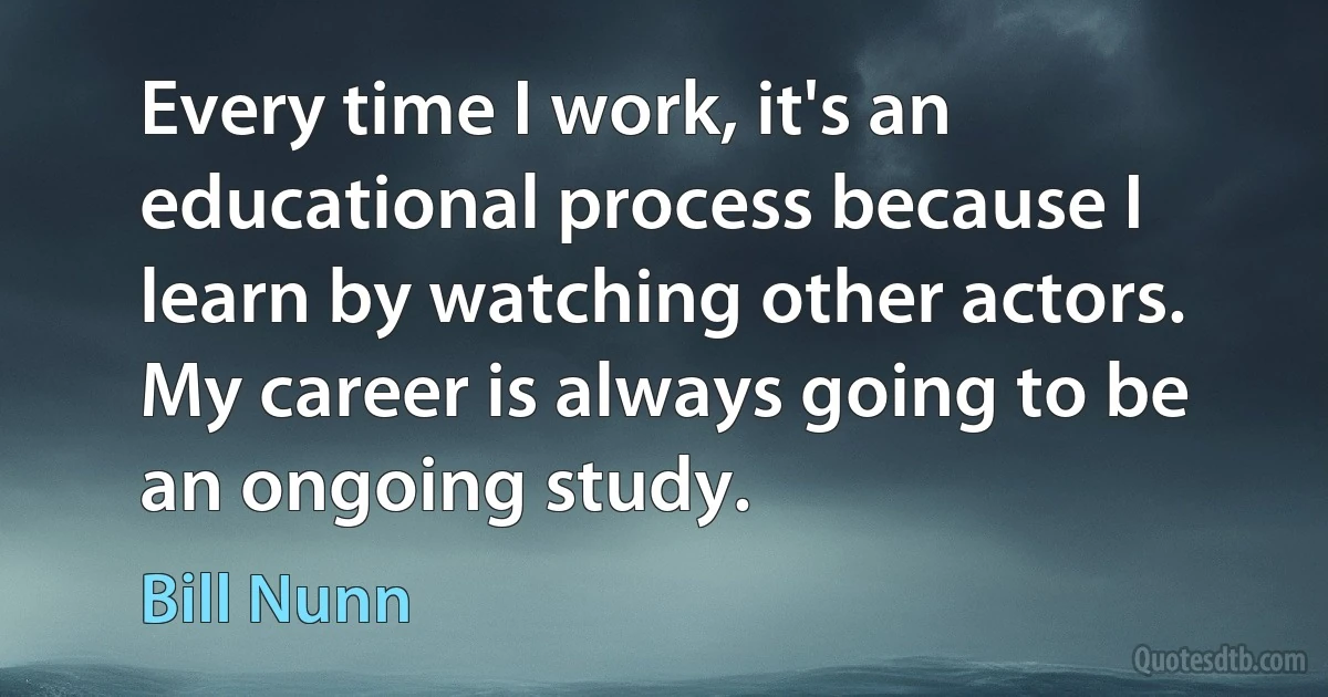 Every time I work, it's an educational process because I learn by watching other actors. My career is always going to be an ongoing study. (Bill Nunn)