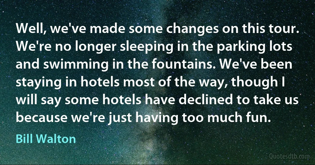 Well, we've made some changes on this tour. We're no longer sleeping in the parking lots and swimming in the fountains. We've been staying in hotels most of the way, though I will say some hotels have declined to take us because we're just having too much fun. (Bill Walton)