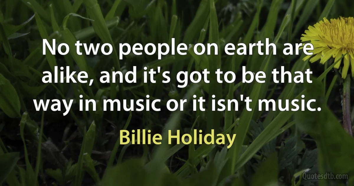 No two people on earth are alike, and it's got to be that way in music or it isn't music. (Billie Holiday)