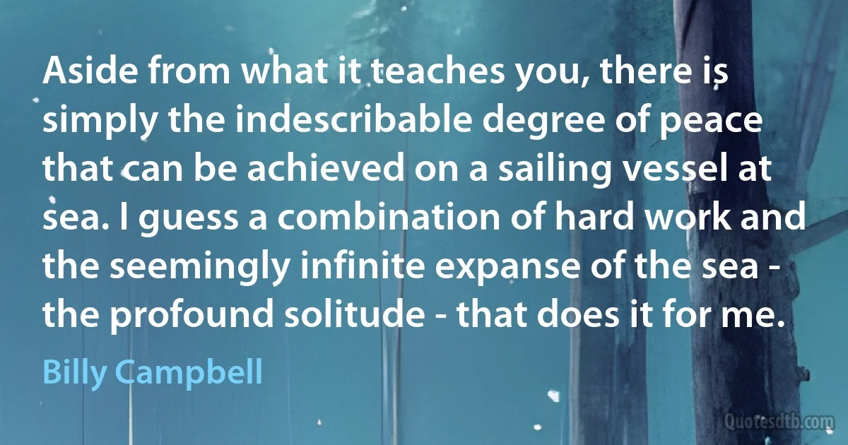 Aside from what it teaches you, there is simply the indescribable degree of peace that can be achieved on a sailing vessel at sea. I guess a combination of hard work and the seemingly infinite expanse of the sea - the profound solitude - that does it for me. (Billy Campbell)