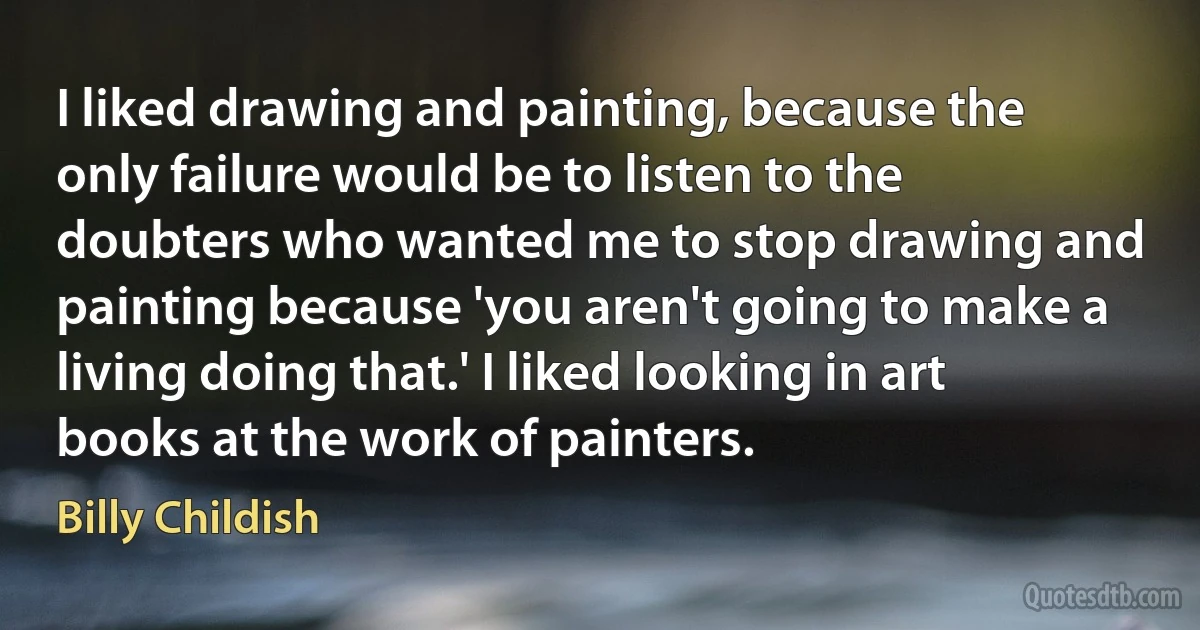 I liked drawing and painting, because the only failure would be to listen to the doubters who wanted me to stop drawing and painting because 'you aren't going to make a living doing that.' I liked looking in art books at the work of painters. (Billy Childish)