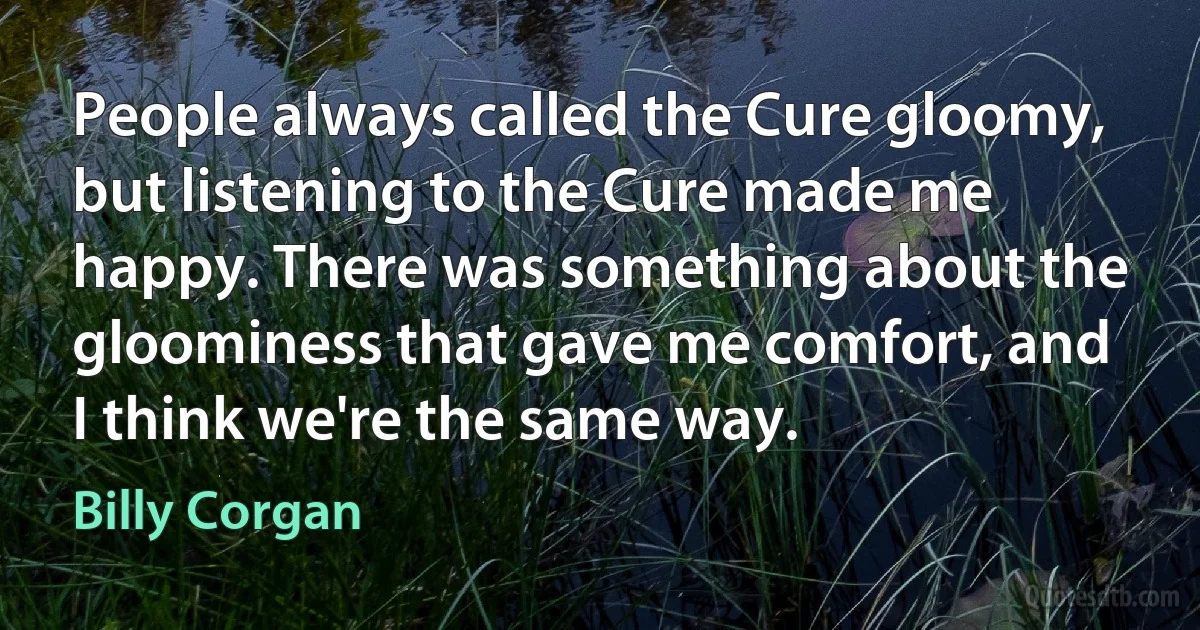 People always called the Cure gloomy, but listening to the Cure made me happy. There was something about the gloominess that gave me comfort, and I think we're the same way. (Billy Corgan)