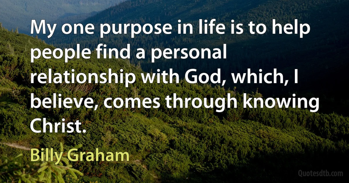 My one purpose in life is to help people find a personal relationship with God, which, I believe, comes through knowing Christ. (Billy Graham)