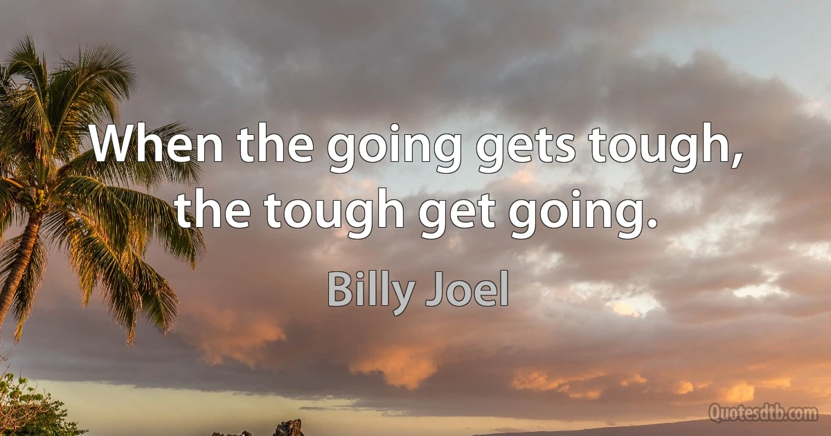 When the going gets tough, the tough get going. (Billy Joel)