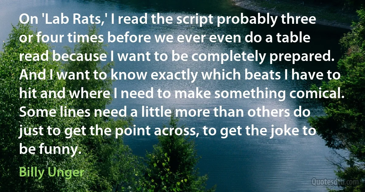 On 'Lab Rats,' I read the script probably three or four times before we ever even do a table read because I want to be completely prepared. And I want to know exactly which beats I have to hit and where I need to make something comical. Some lines need a little more than others do just to get the point across, to get the joke to be funny. (Billy Unger)