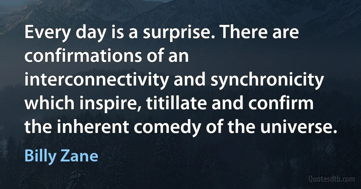 Every day is a surprise. There are confirmations of an interconnectivity and synchronicity which inspire, titillate and confirm the inherent comedy of the universe. (Billy Zane)